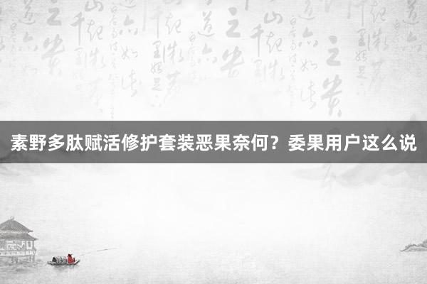 素野多肽赋活修护套装恶果奈何？委果用户这么说