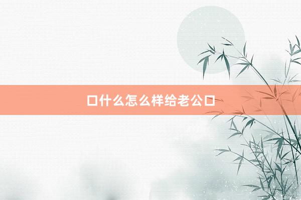 口什么怎么样给老公口
