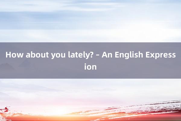 How about you lately? – An English Expression