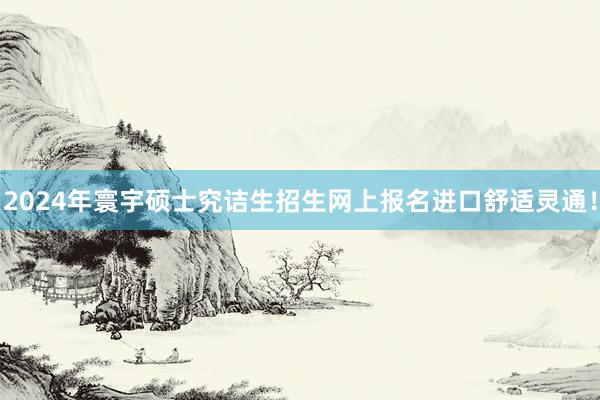 2024年寰宇硕士究诘生招生网上报名进口舒适灵通！