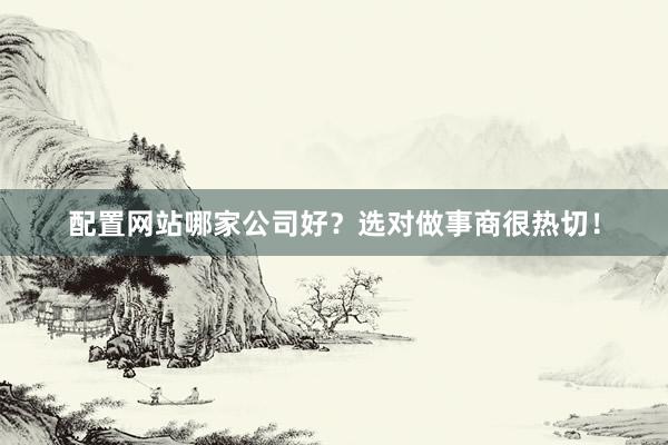 配置网站哪家公司好？选对做事商很热切！