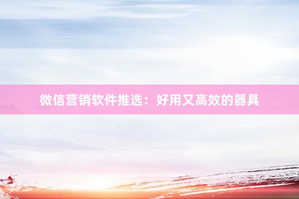 微信营销软件推选：好用又高效的器具