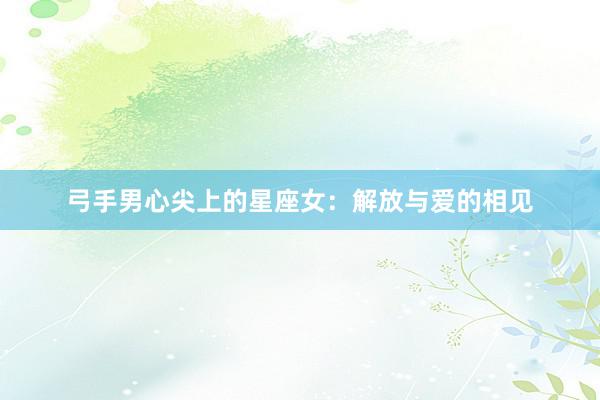 弓手男心尖上的星座女：解放与爱的相见