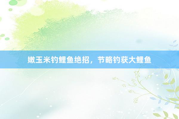 嫩玉米钓鲤鱼绝招，节略钓获大鲤鱼